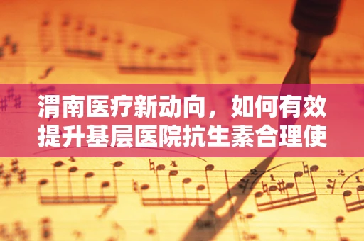 渭南医疗新动向，如何有效提升基层医院抗生素合理使用率？