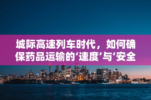 城际高速列车时代，如何确保药品运输的‘速度’与‘安全’？