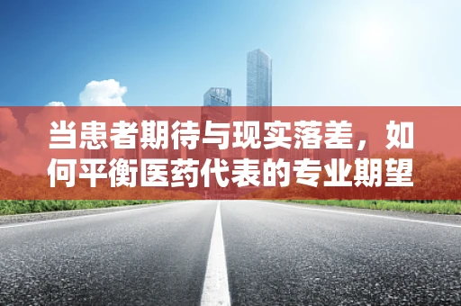 当患者期待与现实落差，如何平衡医药代表的专业期望与患者的失望情绪？