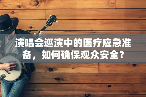 演唱会巡演中的医疗应急准备，如何确保观众安全？