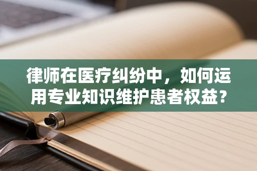 律师在医疗纠纷中，如何运用专业知识维护患者权益？