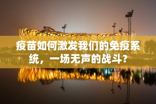 疫苗如何激发我们的免疫系统，一场无声的战斗？