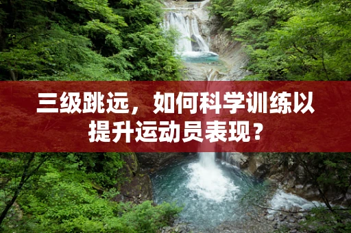 三级跳远，如何科学训练以提升运动员表现？