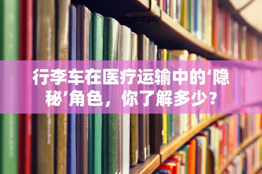 行李车在医疗运输中的‘隐秘’角色，你了解多少？