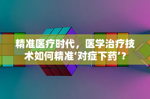 精准医疗时代，医学治疗技术如何精准‘对症下药’？