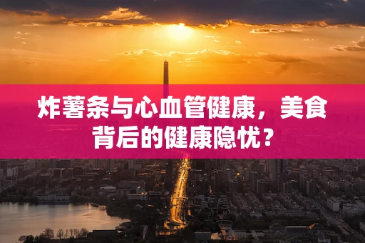 炸薯条与心血管健康，美食背后的健康隐忧？