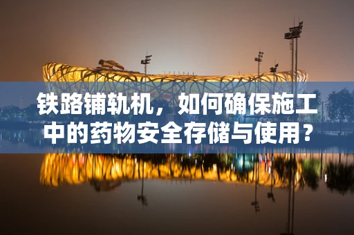 铁路铺轨机，如何确保施工中的药物安全存储与使用？