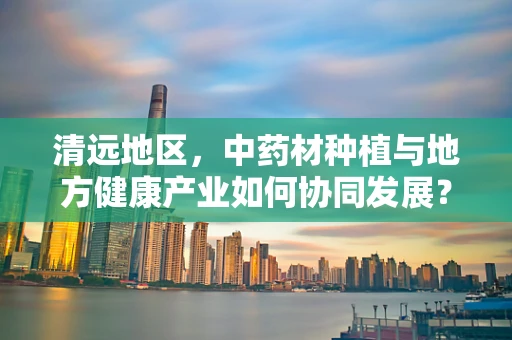 清远地区，中药材种植与地方健康产业如何协同发展？