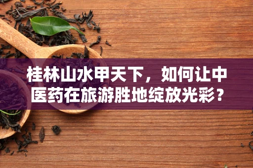 桂林山水甲天下，如何让中医药在旅游胜地绽放光彩？