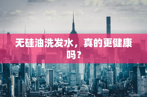 无硅油洗发水，真的更健康吗？
