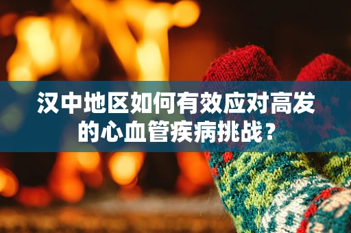 汉中地区如何有效应对高发的心血管疾病挑战？