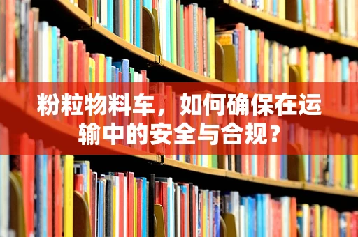 粉粒物料车，如何确保在运输中的安全与合规？