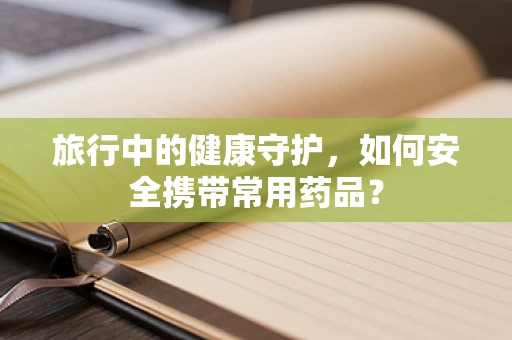 旅行中的健康守护，如何安全携带常用药品？
