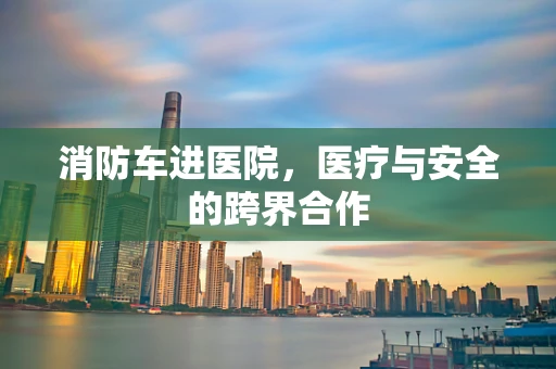 消防车进医院，医疗与安全的跨界合作
