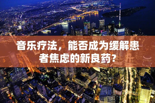 音乐疗法，能否成为缓解患者焦虑的新良药？