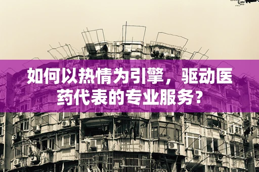 如何以热情为引擎，驱动医药代表的专业服务？