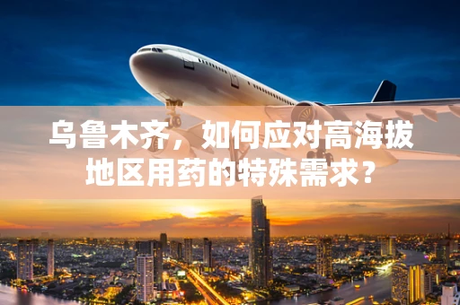 乌鲁木齐，如何应对高海拔地区用药的特殊需求？