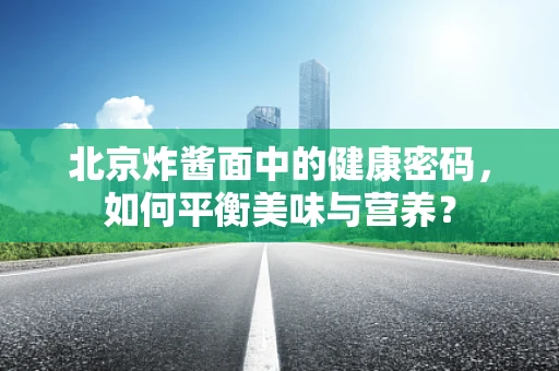 北京炸酱面中的健康密码，如何平衡美味与营养？