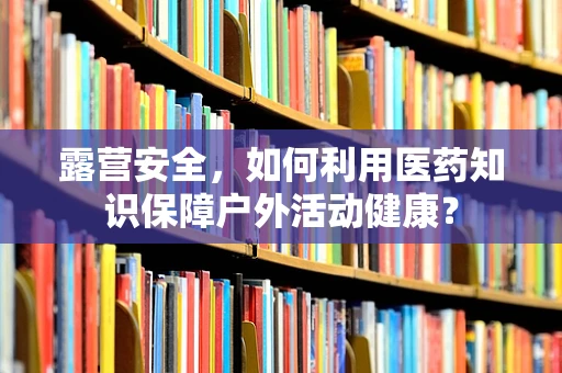 露营安全，如何利用医药知识保障户外活动健康？