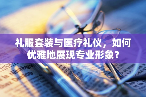 礼服套装与医疗礼仪，如何优雅地展现专业形象？
