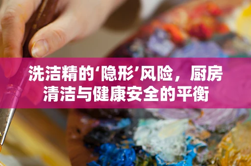 洗洁精的‘隐形’风险，厨房清洁与健康安全的平衡