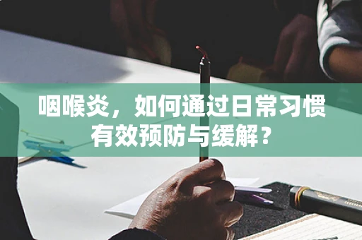 咽喉炎，如何通过日常习惯有效预防与缓解？
