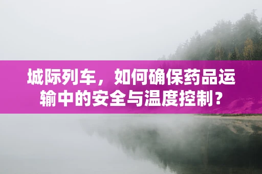 城际列车，如何确保药品运输中的安全与温度控制？
