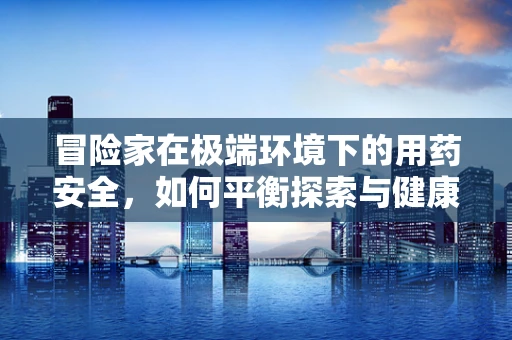 冒险家在极端环境下的用药安全，如何平衡探索与健康？