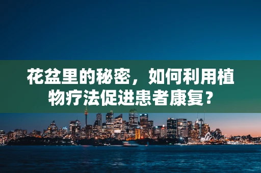 花盆里的秘密，如何利用植物疗法促进患者康复？