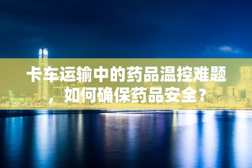 卡车运输中的药品温控难题，如何确保药品安全？