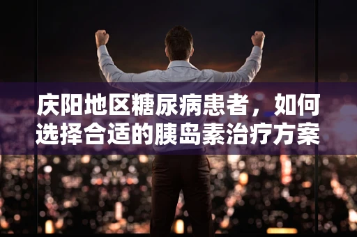 庆阳地区糖尿病患者，如何选择合适的胰岛素治疗方案？