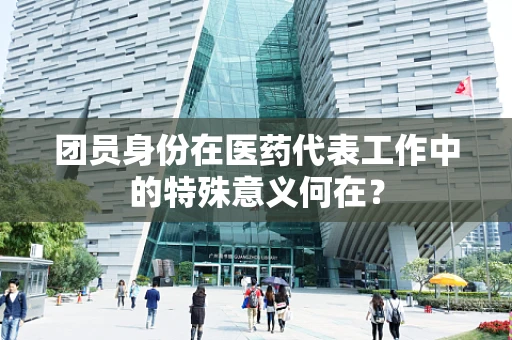 团员身份在医药代表工作中的特殊意义何在？