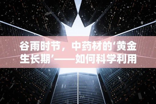 谷雨时节，中药材的‘黄金生长期’——如何科学利用谷雨时节提升药材品质？