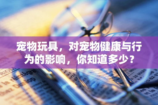 宠物玩具，对宠物健康与行为的影响，你知道多少？