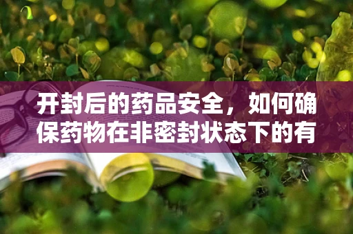 开封后的药品安全，如何确保药物在非密封状态下的有效性与安全性？