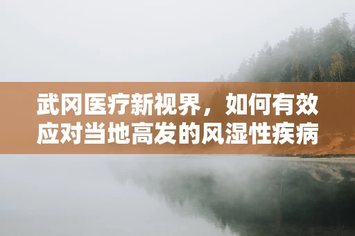 武冈医疗新视界，如何有效应对当地高发的风湿性疾病？