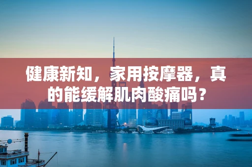 健康新知，家用按摩器，真的能缓解肌肉酸痛吗？