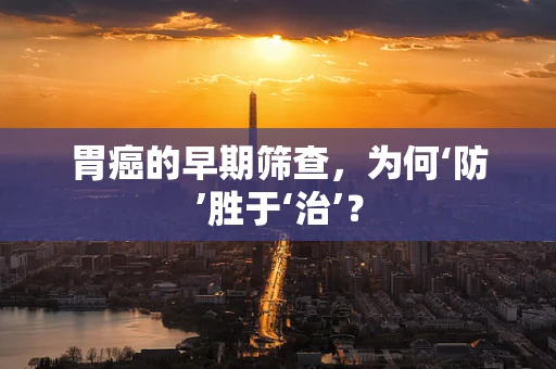 胃癌的早期筛查，为何‘防’胜于‘治’？