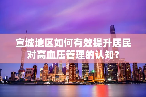 宣城地区如何有效提升居民对高血压管理的认知？