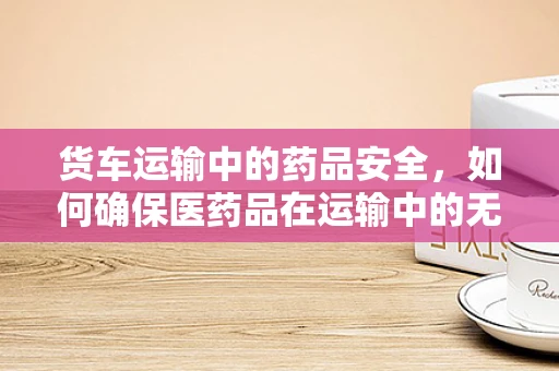 货车运输中的药品安全，如何确保医药品在运输中的无损与无损？