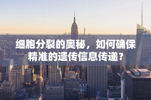 细胞分裂的奥秘，如何确保精准的遗传信息传递？