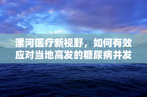 漯河医疗新视野，如何有效应对当地高发的糖尿病并发症？