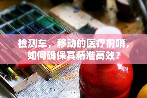 检测车，移动的医疗前哨，如何确保其精准高效？