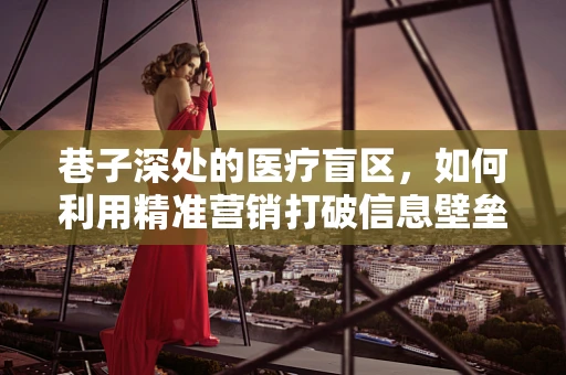 巷子深处的医疗盲区，如何利用精准营销打破信息壁垒？