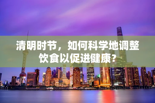 清明时节，如何科学地调整饮食以促进健康？