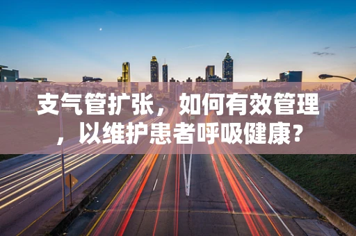 支气管扩张，如何有效管理，以维护患者呼吸健康？