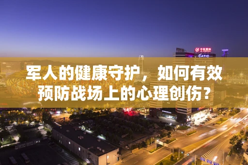 军人的健康守护，如何有效预防战场上的心理创伤？