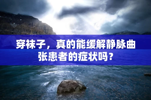 穿袜子，真的能缓解静脉曲张患者的症状吗？
