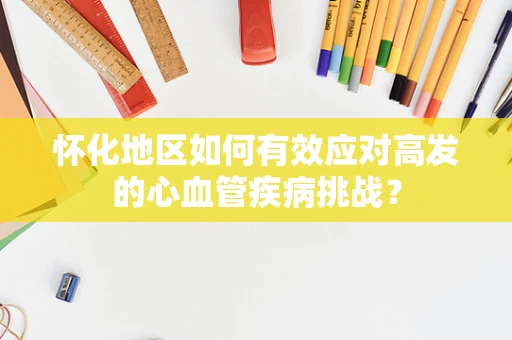 怀化地区如何有效应对高发的心血管疾病挑战？