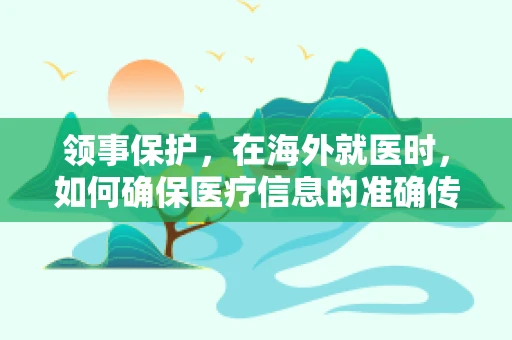 领事保护，在海外就医时，如何确保医疗信息的准确传达？